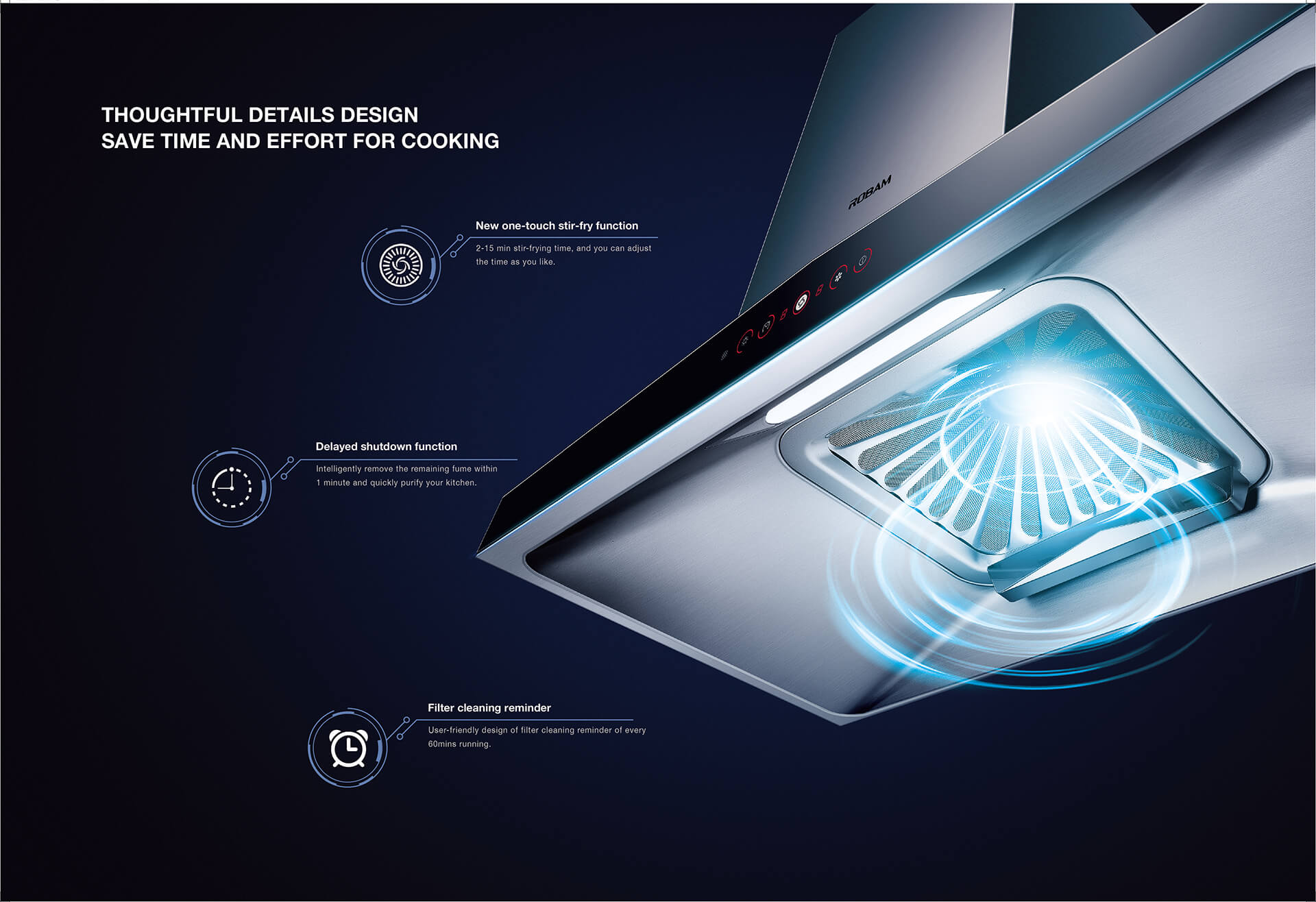 GREATER SUCTION POWER. Now available ROBAM World Class Leader of Premium Kitchen Appliances Source: Euromonitor International Ltd; Consumer Appliances 2020ED. ●100,000 variable rotate speed per hour, forming 800Pa wind pressure. ●Super fumes capturing ability of 20m /min allows strong pressure with rapid venting, cleaning smoke in an efficient way. ●FOC：The new FOC digital algorithm is adopted to automatically and acutely perceive the fumes exhaust pressure, and match the appropriate wind pressure at same time, so fumes can be exhausted instantly. Based on the principle of air circulation, innovatively design the left and right air ducts into a symmetrical pattern, so as to enlarge the area of air intake, increase the air intake volume and speed.